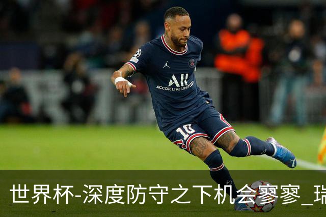 世界杯-深度防守之下机会寥寥 瑞士半场0-0闷平波黑