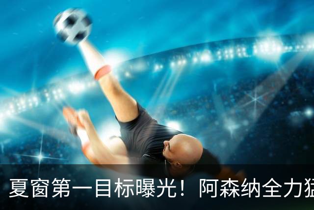 夏窗第一目标曝光！阿森纳全力猛攻罗杰斯，提前抢占转会主动权