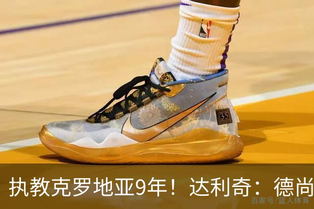 执教克罗地亚9年！达利奇：德尚是21世纪最成功的主帅，我排第二