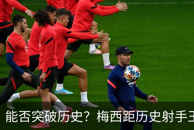 能否突破历史？梅西距历史射手王仅差3球 距历史助攻王仅差1助
