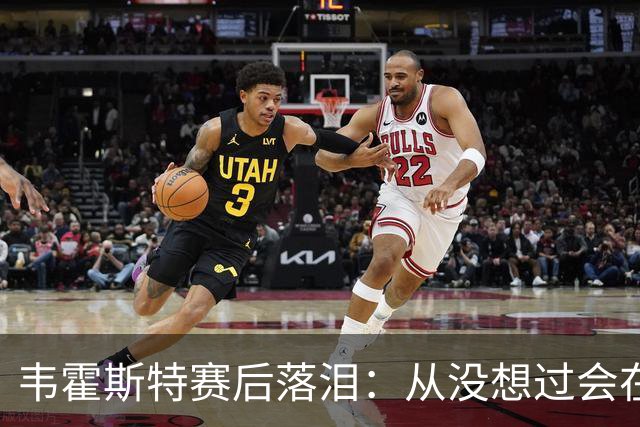 韦霍斯特赛后落泪：从没想过会在今天回家，这是我最后的机会了