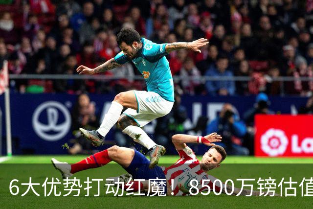 6大优势打动红魔！8500万镑估值严重失算，曼联加码待遇硬抢M费