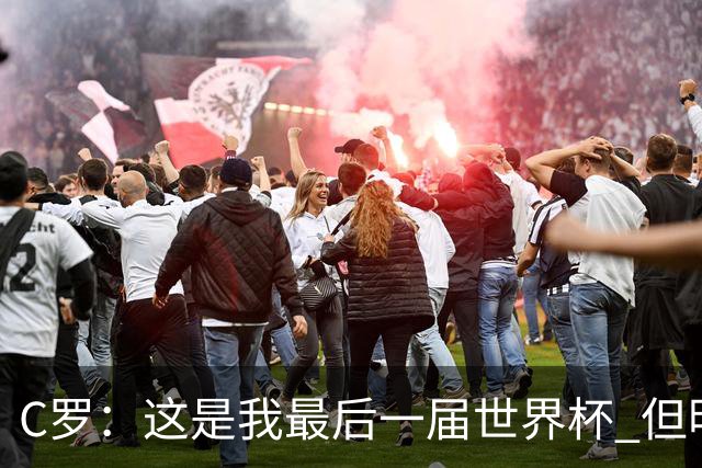 C罗：这是我最后一届世界杯 但明天不会是最后一场比赛